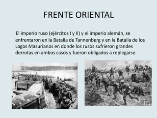 FRENTE ORIENTAL
El imperio ruso (ejércitos I y II) y el imperio alemán, se
enfrentaron en la Batalla de Tannenberg y en la Batalla de los
Lagos Masurianos en donde los rusos sufrieron grandes
derrotas en ambos casos y fueron obligados a replegarse.
 