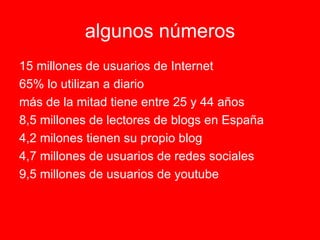 algunos   números 15 millones de usuarios de Internet 65% lo utilizan a diario más de la mitad tiene entre 25 y 44 años 8,5 millones de lectores de blogs en España 4,2 milones tienen su propio blog 4,7 millones de usuarios de redes sociales  9,5 millones de usuarios de youtube 