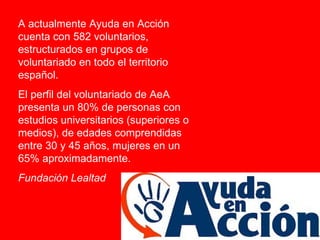 A actualmente Ayuda en Acción cuenta con 582 voluntarios, estructurados en grupos de voluntariado en todo el territorio español.  El perfil del voluntariado de AeA presenta un 80% de personas con estudios universitarios (superiores o medios), de edades comprendidas entre 30 y 45 años, mujeres en un 65% aproximadamente.  Fundación Lealtad 