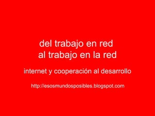 del trabajo en red  al trabajo en la red internet y cooperación al desarrollo http://esosmundosposibles.blogspot.com 