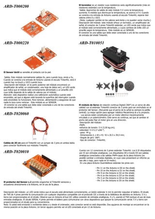 ARD-T000200 El termistor es un resistor cuya resistencia varía significativamente (más en
resistores estándar) con la temperatura.
Salida: Approches de salida de este módulo 5 V como la temperatura
aumenta. A medida que disminuye la temperatura, se acerca a 0 V. Cuando
se conecta a la entrada de Arduino usando el escudo TinkerKit, esperar leer
valores entre 0 y 1023.
(Nota: cualquier cambio en los valores será lenta y no pueden variar mucho.)
Descripción del módulo: este módulo ofrece un termistor, un amplificador de
señal, el conector de 3 pines TinkerKit estándar, un LED verde que indica que
el módulo está correctamente alimentado, y cuyos cambios de brillo LED un
amarillo según la temperatura. Este módulo es un SENSOR.
El conector es una salida que debe estar conectada a uno de los conectores
de entrada del shield TinkerKit.
ARD-T000220
El Sensor táctil es sensible al contacto con la piel.
Salida: Este módulo normalmente salidas 0v, pero cuando toca, envía a 5v.
Cuando se conecta a la entrada de Arduino usando el escudo TinkerKit, verá 0
cuando hay no-touch y 1023 cuando toca.
Descripción del módulo: en la parte posterior del módulo encontrará un
amplificador de señal, un condensador, una hoja de datos ver), un LED verde
que indica que el módulo está correctamente alimentado y un amarillo LED
cuyo brillo depende de la salida de valores por el módulo.
Atención: este dispositivo realiza una calibración automática cuando está
encendido, así que si alguien está tocando la superficie del interruptor cuando
está encendido no funcionará. Para reiniciar, alimentación y asegúrese de que
nadie lo toca como reiniciar. Este módulo es un SENSOR.
El conector es una salida que debe estar conectada a uno de los conectores
de entrada del shield TinkerKit.
ARD-T020060
Cables de 20 cm para el TinkerKit con un jumper de 3 pins en ambos lados
para conectar fácilmente sus módulos TinkerKit.
ARD-T010051
El módulo de Servo de rotación continua Digital (360°) es un servo de alta
calidad con el estándar TinkerKit conector de 3 pines para ser enchufado en el
protector del Sensor. (Recuerde que el perno de la señal es siempre la patilla
central). La mejor opción para agregar robótica Mecatrónica & a tu proyecto.
Los servos están constituidos por un motor eléctrico mecánicamente
vinculado a un potenciómetro. Este servo es continua, así que al cambiar el
ancho del pulso fijar el motor gira en una dirección.
Descripción del módulo:
-PWM;
-esfuerzo de torsión: 5 V (3,30 kg.cm);
-velocidad: 5 V 0.17 s/60 °;
-peso: 44 g;
-Dimensiones (L x W x H): 42 x 20.5 x 39,5 mm;
-ángulo de giro: 360°;
-tipo de conector: TinkerKit;
ARD-T020010
El protector del Sensor v.2 permite enganchar el TinkerKit sensores y
actuadores directamente a la Arduino, sin el uso de la placa.
Cuenta con 12 conectores de 3 pines estándar TinkerKit. Los 6 I0 etiquetados
por I5 son entradas analógicas. Los etiquetados O0 a través O5 son salidas
analógicas conectados a las salidas PWM-capaz de la placa Arduino (es
posible cambiar a entradas digitales, en cuyo caso presentará un informe ya
sea alto o bajo, pero nada en el medio).
En una placa Arduino DuemilaNove estándar los pines son:
- Pin 11 on the Arduino is O0 on the shield.
- Pin 10 on the Arduino is O1 on the shield.
- Pin 9 on the Arduino is O2 on the shield.
- Pin 6 on the Arduino is O3 on the shield.
- Pin 5 on the Arduino is O4 on the shield.
- Pin 3 on the Arduino is O5 on the shield.
Descripción del módulo: un LED verde indica que el escudo está alimentado correctamente, un botón estándar 6 mm le permite reajustar el tablero. El zócalo
de TWI de 4 pines permite la comunicación con cualquier dispositivo compatible con el protocolo I2C a través de la biblioteca de alambre en Arduino. 5 V y
tierra son proporcionados en el zócalo. Observe que en Arduino el bus I2C utiliza conexión de entradas analógicas, 4 y 5, usando el TWI excluye el uso de esas
entradas analógicas. El zócalo SERIAL 4 pines permite el tablero para comunicarse con otros dispositivos que apoyan la comunicación serial. 5 V y tierra son
proporcionados en el zócalo para su conveniencia.
Nota: Si usted está enviando o recibiendo datos a y desde el ordenador, este conector serial no está disponible. Dos agujeros de montaje se encuentran en la
misma posición en la placa Arduino. Un tercer agujero permite ver el LED conectado al pin 13 de Arduino.
 