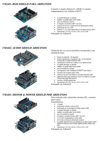 VMA01- RGB SHIELD PARA ARDUINO®
Controle 3 canales dimmer (1 x RGB o 3 canales
independientes) con Arduino UNO™.
 es posible descargar un ejemplo
 apilable: es posible apilar varios shields
 gran comunidad de usuarios
 se requiere una Arduino UNO™ (no incl.)
 carga de 2A con Vin o carga de 6A con alimentación externa
 alimentación de 12V o 24V
 utiliza pin 3, 5, 6 como salida PWM en una placa Arduino UNO™
 dimensiones: 75 x 55 x 25 mm / 2.95 x 2.16 x 0.98"
Entregado sin Arduino®
VMA02- AUDIO SHIELD ARDUINO®
Grabación de voz con el micrófono incorporado o una
entrada de línea.
 tiempo de grabación : 60 segundos
 inicie la reproducción, la grabación, etc., con los botones
incorporados o la placa Arduino® UNO
 reproducción a través de un altavoz o una salida de línea
 es posible descargar un ejemplo
 apilable: es posible apilar varios shields
 gran comunidad de usuarios
 se requiere una Arduino UNO™ (no incl.)
 frecuencia de muestreo audio: 8 Khz.
 utiliza pin 10 como Chip Select en una placa Arduino® UNO
 utiliza pins ICSP como conexión en serie a la shield en una placa
Arduino para dejar libre pins E/S
 memoria: 100.000 grabaciones
 dimensiones: 80 x 55 x 30 mm / 3.15 x 2.16 x 1.18"
Entregado sin Arduino®
VMA03- MOTOR & POWER SHIELD POR ARDUINO®
Para controlar relés, solenoides, motores DC y motores
paso a paso.
Características
 2 canales
 alimentación externa o interna (Vin)
 está basado en el controlador de doble puente L298P
 es posible descargar un ejemplo
 apilable: es posible apilar varios shields
 gran comunidad de usuarios
 se requiere una placa Arduino UNO™ (no incl.)
 2.5 A (máx.) Ausgangsstrom (cada canal)
 50 V (máx.) entrada de alimentación externa
 es posible seleccionar los pins utilizados de la placa Arduino UNO™
Platine de modo que otros shields apilados pueden utilizar otros
pins
 dimensiones: 75 x 55 x 30 mm / 2.95 x 2.16 x 1.18"
Entregado sin Arduino®
 
