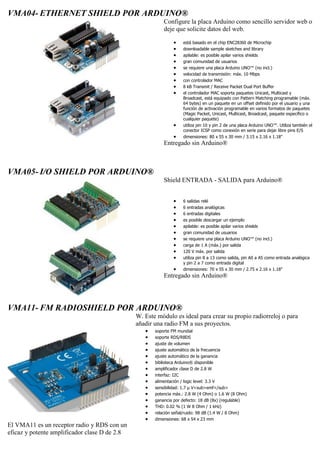 VMA04- ETHERNET SHIELD POR ARDUINO®
Configure la placa Arduino como sencillo servidor web o
deje que solicite datos del web.
 está basado en el chip ENC28J60 de Microchip
 downloadable sample sketches and library
 apilable: es posible apilar varios shields
 gran comunidad de usuarios
 se requiere una placa Arduino UNO™ (no incl.)
 velocidad de transmisión: máx. 10 Mbps
 con controlador MAC
 8 kB Transmit / Receive Packet Dual Port Buffer
 el controlador MAC soporta paquetes Unicast, Multicast y
Broadcast, está equipado con Pattern Matching programable (máx.
64 bytes) en un paquete en un offset definido por el usuario y una
función de activación programable en varios formatos de paquetes
(Magic Packet, Unicast, Multicast, Broadcast, paquete específico o
cualquier paquete)
 utiliza pin 10 y pin 2 de una placa Arduino UNO™. Utiliza también el
conector ICSP como conexión en serie para dejar libre pins E/S
 dimensiones: 80 x 55 x 30 mm / 3.15 x 2.16 x 1.18"
Entregado sin Arduino®
VMA05- I/O SHIELD POR ARDUINO®
Shield ENTRADA - SALIDA para Arduino®
 6 salidas relé
 6 entradas analógicas
 6 entradas digitales
 es posible descargar un ejemplo
 apilable: es posible apilar varios shields
 gran comunidad de usuarios
 se requiere una placa Arduino UNO™ (no incl.)
 carga de 1 A (máx.) por salida
 120 V máx. por salida
 utiliza pin 8 a 13 como salida, pin A0 a A5 como entrada analógica
y pin 2 a 7 como entrada digital
 dimensiones: 70 x 55 x 30 mm / 2.75 x 2.16 x 1.18"
Entregado sin Arduino®
VMA11- FM RADIOSHIELD POR ARDUINO®
El VMA11 es un receptor radio y RDS con un
eficaz y potente amplificador clase D de 2.8
W. Este módulo es ideal para crear su propio radiorreloj o para
añadir una radio FM a sus proyectos.
 soporte FM mundial
 soporte RDS/RBDS
 ajuste de volumen
 ajuste automático de la frecuencia
 ajuste automático de la ganancia
 biblioteca Arduino® disponible
 amplificador clase D de 2.8 W
 interfaz: I2C
 alimentación / logic level: 3.3 V
 sensibilidad: 1.7 µ V<sub>emf</sub>
 potencia máx.: 2.8 W (4 Ohm) o 1.6 W (8 Ohm)
 ganancia por defecto: 18 dB (8x) (regulable)
 THD: 0.02 % (1 W 8 Ohm / 1 kHz)
 relación señal/ruido: 98 dB (1.4 W / 8 Ohm)
 dimensiones: 68 x 54 x 23 mm
 