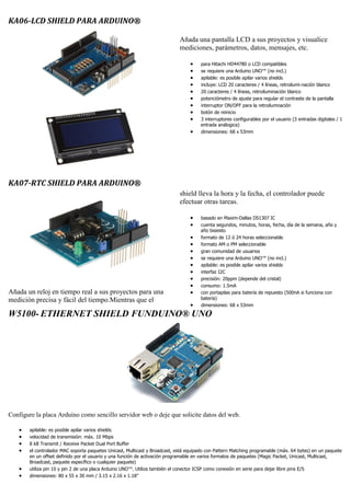 KA06-LCD SHIELD PARA ARDUINO®
Añada una pantalla LCD a sus proyectos y visualice
mediciones, parámetros, datos, mensajes, etc.
 para Hitachi HD44780 o LCD compatibles
 se requiere una Arduino UNO™ (no incl.)
 apilable: es posible apilar varios shields
 incluye: LCD 20 caracteres / 4 líneas, retroilumi-nación blanco
 20 caracteres / 4 líneas, retroiluminación blanco
 potenciómetro de ajuste para regular el contraste de la pantalla
 interruptor ON/OFF para la retroilumnación
 botón de reinicio
 3 interruptores configurables por el usuario (3 entradas digitales / 1
entrada análogica)
 dimensiones: 68 x 53mm
KA07-RTC SHIELD PARA ARDUINO®
Añada un reloj en tiempo real a sus proyectos para una
medición precisa y fácil del tiempo.Mientras que el
shield lleva la hora y la fecha, el controlador puede
efectuar otras tareas.
 basado en Maxim-Dallas DS1307 IC
 cuenta segundos, minutos, horas, fecha, día de la semana, año y
año bisiesto
 formato de 12 ó 24 horas seleccionable
 formato AM o PM seleccionable
 gran comunidad de usuarios
 se requiere una Arduino UNO™ (no incl.)
 apilable: es posible apilar varios shields
 interfaz I2C
 precisión: 20ppm (depende del cristal)
 consumo: 1.5mA
 con portapilas para batería de repuesto (500nA si funciona con
batería)
 dimensiones: 68 x 53mm
W5100- ETHERNET SHIELD FUNDUINO® UNO
Configure la placa Arduino como sencillo servidor web o deje que solicite datos del web.
 apilable: es posible apilar varios shields
 velocidad de transmisión: máx. 10 Mbps
 8 kB Transmit / Receive Packet Dual Port Buffer
 el controlador MAC soporta paquetes Unicast, Multicast y Broadcast, está equipado con Pattern Matching programable (máx. 64 bytes) en un paquete
en un offset definido por el usuario y una función de activación programable en varios formatos de paquetes (Magic Packet, Unicast, Multicast,
Broadcast, paquete específico o cualquier paquete)
 utiliza pin 10 y pin 2 de una placa Arduino UNO™. Utiliza también el conector ICSP como conexión en serie para dejar libre pins E/S
 dimensiones: 80 x 55 x 30 mm / 3.15 x 2.16 x 1.18"
 