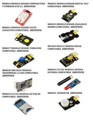 MD0024 MODULO SENSOR TEMPERATURA
Y FUMEDAD DTH-22 ARDUINO®
MD0031 MODULO SENSOR TACTO
CAPACITIVO COMPATIBLE ARDUINO®
MD0037 MODULO SENSOR VIBRACION
COMPATIBLE ARDUINO®
MD0040 NRF24L01 MODULO
TRANSMISOR 2.4 GHZ COMPATIBLE
ARDUINO®
MD0043 CC1101 MODULO LECTOR SD
COMPATIBLE ARDUINO®
MD0025 MODULO SENSOR DIGITAL TILT
COMPATIBLE ARDUINO®
MD0035 MODULO SENSOR ANALOGICO
SONIDO COMPATIBLE ARDUINO®
MD 0039 DS3231 MODULO RELOJ
COMPATIBLE ARDUINO®
MD0042 CC1101 MODULO ANTENA
EXTERNA COMPATIBLE ARDUINO®
MD0052 SENSOR PIR ARDUINO®
 