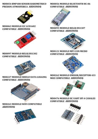MD0054 BMP180 SENSOR BAROMETRICO
PRESION ATMOSFERICA ARDUINO®
MD0063 MODULO I2C LCD1602
COMPATIBLE ARDUINO®
MD0097 MODULO RELOJ DS1302
COMPATIBLE ARDUINO®
MD0227 MODULO SHIELD DATA LOGGING
COMPATIBLE ARDUINO®
MD0263 MODULO WIFI COMPATIBLE
ARDUINO®
MD0056 MODULO BLUETOOTH HC-06
COMPATIBLE ARDUINO®
MD0095 MODULO RELOJ DS1307
COMPATIBLE ARDUINO®
MD0121 MODULO MP3 CON MICRO
COMPATIBLE ARDUINO®
MD0262 MODULO EMISOR/RECEPTOR 433
MHZ COMPATIBLE ARDUINO®
MD0476 MODULO IIC UART SPI 4 CANALES
COMPATIBLE ARDUINO®
 