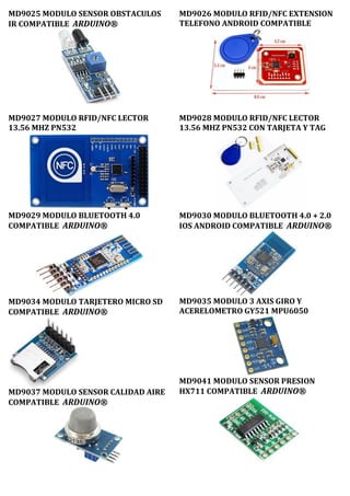 MD9025 MODULO SENSOR OBSTACULOS
IR COMPATIBLE ARDUINO®
MD9026 MODULO RFID/NFC EXTENSION
TELEFONO ANDROID COMPATIBLE
MD9027 MODULO RFID/NFC LECTOR
13.56 MHZ PN532
MD9029 MODULO BLUETOOTH 4.0
COMPATIBLE ARDUINO®
MD9034 MODULO TARJETERO MICRO SD
COMPATIBLE ARDUINO®
MD9037 MODULO SENSOR CALIDAD AIRE
COMPATIBLE ARDUINO®
MD9028 MODULO RFID/NFC LECTOR
13.56 MHZ PN532 CON TARJETA Y TAG
MD9030 MODULO BLUETOOTH 4.0 + 2.0
IOS ANDROID COMPATIBLE ARDUINO®
MD9035 MODULO 3 AXIS GIRO Y
ACERELOMETRO GY521 MPU6050
MD9041 MODULO SENSOR PRESION
HX711 COMPATIBLE ARDUINO®
 