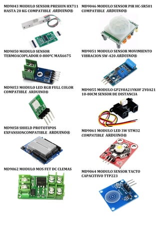 MD9043 MODULO SENSOR PRESION HX711
HASTA 20 KG COMPATIBLE ARDUINO®
MD9050 MODULO SENSOR
TERMOACOPLADOR 0-800ºC MAX6675
MD9053 MODULO LED RGB FULL COLOR
COMPATIBLE ARDUINO®
MD9058 SHIELD PROTOTIPOS
EXPANSIONCOMPATIBLE ARDUINO®
MD9062 MODULO MOS FET DC CLEMAS
MD9046 MODULO SENSOR PIR HC-SR501
COMPATIBLE ARDUINO®
MD9051 MODULO SENSOR MOVIMIENTO
VIBRACION SW-420 ARDUINO®
MD9055 MODULO GP2Y0A21YK0F 2Y0A21
10-80CM SENSOR DE DISTANCIA
MD9061 MODULO LED 3W STM32
COMPATIBLE ARDUINO®
MD9064 MODULO SENSOR TACTO
CAPACITIVO TTP223
 