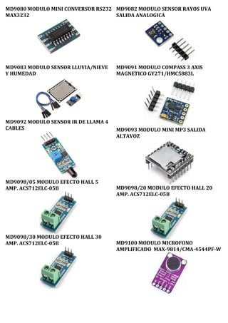 MD9080 MODULO MINI CONVERSOR RS232
MAX3232
MD9082 MODULO SENSOR RAYOS UVA
SALIDA ANALOGICA
MD9083 MODULO SENSOR LLUVIA/NIEVE
Y HUMEDAD
MD9092 MODULO SENSOR IR DE LLAMA 4
CABLES
MD9098/05 MODULO EFECTO HALL 5
AMP. ACS712ELC-05B
MD9098/30 MODULO EFECTO HALL 30
AMP. ACS712ELC-05B
MD9091 MODULO COMPASS 3 AXIS
MAGNETICO GY271/HMC5883L
MD9093 MODULO MINI MP3 SALIDA
ALTAVOZ
MD9098/20 MODULO EFECTO HALL 20
AMP. ACS712ELC-05B
MD9100 MODULO MICROFONO
AMPLIFICADO MAX-9814/CMA-4544PF-W
 