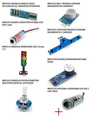 MD9101 MODULO SHIELD ADAP.
W11CHUCK I2C ARDUINO/FUNDUINO
MD9107 DIODO LASER PUNTO ROJO 650
NM 5 mW
MD9113 MODULO SEMAFORO LED 10 mm
5 V
MD9142 MODULO POTENCIOMETRO
ROTATIVO DIGITAL 20 PULSOS
MD9103 MQ-7 MODULO SENSOR
MONOXIDO DE CARBONO
MD9109 TCRT5000 MODULO SENSOR
SEGIMIENTO 5 CAMINOS
MD9138 BUZZER/ZUMBADOR DE BAJO
NIVEL
MD9144 PUNTERO LASER ROJO 650 nM 5
mW CRUZ
 