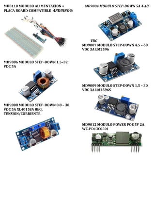 MD0110 MODULO ALIMENTACION +
PLACA BOARD COMPATIBLE ARDUINO®
MD9006 MODULO STEP-DOWN 1.5–32
VDC 5A
MD9008 MODULO STEP-DOWN 0.8 – 30
VDC 5A XL4015SA REG.
TENSION/CORRIENTE
MD9004 MODULO STEP-DOWN 5A 4-48
VDC
MD9007 MODULO STEP-DOWN 4.5 – 60
VDC 3A LM2596
MD9009 MODULO STEP-DOWN 1.5 – 30
VDC 3A LM2596S
MD9012 MODULO POWER POE 5V 2A
WC-PD13C050I
 