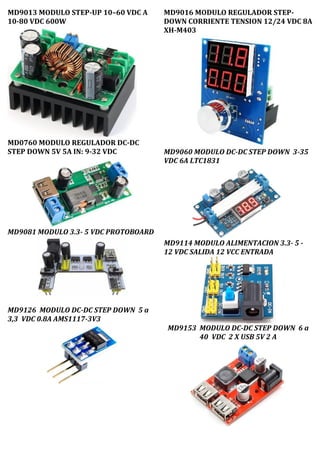MD9013 MODULO STEP-UP 10–60 VDC A
10-80 VDC 600W
MD0760 MODULO REGULADOR DC-DC
STEP DOWN 5V 5A IN: 9-32 VDC
MD9081 MODULO 3.3- 5 VDC PROTOBOARD
MD9126 MODULO DC-DC STEP DOWN 5 a
3,3 VDC 0.8A AMS1117-3V3
MD9016 MODULO REGULADOR STEP-
DOWN CORRIENTE TENSION 12/24 VDC 8A
XH-M403
MD9060 MODULO DC-DC STEP DOWN 3-35
VDC 6A LTC1831
MD9114 MODULO ALIMENTACION 3.3- 5 -
12 VDC SALIDA 12 VCC ENTRADA
MD9153 MODULO DC-DC STEP DOWN 6 a
40 VDC 2 X USB 5V 2 A
 