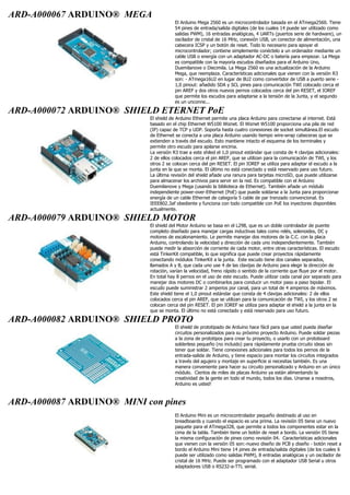 ARD-A000067 ARDUINO® MEGA
El Arduino Mega 2560 es un microcontrolador basada en el ATmega2560. Tiene
54 pines de entrada/salida digitales (de los cuales 14 puede ser utilizado como
salidas PWM), 16 entradas analógicas, 4 UARTs (puertos serie de hardware), un
oscilador de cristal de 16 MHz, conexión USB, un conector de alimentación, una
cabecera ICSP y un botón de reset. Todo lo necesario para apoyar el
microcontrolador; contiene simplemente conéctelo a un ordenador mediante un
cable USB o energía con un adaptador AC-DC o batería para empezar. La Mega
es compatible con la mayoría escudos diseñados para el Arduino Uno,
Duemilanove o Diecimila. La Mega 2560 es una actualización de la Arduino
Mega, que reemplaza. Características adicionales que vienen con la versión R3
son: - ATmega16U2 en lugar de 8U2 como convertidor de USB a puerto serie -
1,0 pinout: añadido SDA y SCL pines para comunicación TWI colocado cerca el
pin AREF y dos otros nuevos pernos colocados cerca del pin RESET, el IOREF
que permite los escudos para adaptarse a la tensión de la Junta, y el segundo
es un unconne...
ARD-A000072 ARDUINO® SHIELD ETERNET PoE
El shield de Arduino Ethernet permite una placa Arduino para conectarse al internet. Está
basado en el chip Ethernet W5100 Wiznet. El Wiznet W5100 proporciona una pila de red
(IP) capaz de TCP y UDP. Soporta hasta cuatro conexiones de socket simultánea.El escudo
de Ethernet se conecta a una placa Arduino usando tiempo wire-wrap cabeceras que se
extienden a través del escudo. Esto mantiene intacto el esquema de los terminales y
permite otro escudo para apilarse encima.
La versión R3 trae a este shiled el 1,0 pinout estándar que consta de 4 clavijas adicionales:
2 de ellos colocados cerca el pin AREF, que se utilizan para la comunicación de TWI, y los
otros 2 se colocan cerca del pin RESET. El pin IOREF se utiliza para adaptar el escudo a la
junta en la que se monta. El último no está conectado y está reservado para uso futuro.
La última revisión del shield añade una ranura para tarjetas microSD, que puede utilizarse
para almacenar los archivos para servir en la red. Es compatible con el Arduino
Duemilanove y Mega (usando la biblioteca de Ethernet). También añade un módulo
independiente power-over-Ethernet (PoE) que puede soldarse a la Junta para proporcionar
energía de un cable Ethernet de categoría 5 cable de par trenzado convencional. Es
IEEE802.3af obediente y funciona con todo compatible con PoE los inyectores disponibles
actualmente.
ARD-A000079 ARDUINO® SHIELD MOTOR
El shield del Motor Arduino se basa en el L298, que es un doble controlador de puente
completo diseñado para manejar cargas inductivas tales como relés, solenoides, DC y
motores de escalonamiento. Le permite manejar dos motores de la C.C. con la placa
Arduino, controlando la velocidad y dirección de cada uno independientemente. También
puede medir la absorción de corriente de cada motor, entre otras características. El escudo
está TinkerKit compatible, lo que significa que puede crear proyectos rápidamente
conectando módulos TinkerKit a la junta. Este escudo tiene dos canales separados,
llamados A y B, que cada uno use 4 de las clavijas de Arduino para elegir la dirección de
rotación, varían la velocidad, freno rápido o sentido de la corriente que fluye por el motor.
En total hay 8 pernos en el uso de este escudo. Puede utilizar cada canal por separado para
manejar dos motores DC o combinarlos para conducir un motor paso a paso bipolar. El
escudo puede suministrar 2 amperios por canal, para un total de 4 amperios de máximos.
Este shield tiene el 1,0 pinout estándar que consta de 4 clavijas adicionales: 2 de ellos
colocados cerca el pin AREF, que se utilizan para la comunicación de TWI, y los otros 2 se
colocan cerca del pin RESET. El pin IOREF se utiliza para adaptar el shield a la junta en la
que se monta. El último no está conectado y está reservado para uso futuro.
ARD-A000082 ARDUINO® SHIELD PROTO
El shield de prototipado de Arduino hace fácil para que usted pueda diseñar
circuitos personalizados para su próximo proyecto Arduino. Puede soldar piezas
a la zona de prototipos para crear tu proyecto, o usarlo con un protoboard
solderless pequeño (no incluido) para rápidamente prueba circuito ideas sin
tener que soldar. Tiene conexiones adicionales para todos los pernos de la
entrada-salida de Arduino, y tiene espacio para montar los circuitos integrados
a través del agujero y montaje en superficie si necesitas también. Es una
manera conveniente para hacer su circuito personalizado y Arduino en un único
módulo. Cientos de miles de placas Arduino ya están alimentando la
creatividad de la gente en todo el mundo, todos los días. Unanse a nosotros,
Arduino es usted!
ARD-A000087 ARDUINO® MINI con pines
El Arduino Mini es un microcontrolador pequeño destinado al uso en
breadboards y cuando el espacio es una prima. La revisión 05 tiene un nuevo
paquete para el ATmega328, que permite a todos los componentes estar en la
cima de la tabla. También tiene un botón de reset a bordo. La versión 05 tiene
la misma configuración de pines como revisión 04. Características adicionales
que vienen con la versión 05 son:-nuevo diseño de PCB y diseño - botón reset a
bordo el Arduino Mini tiene 14 pines de entrada/salida digitales (de los cuales 6
puede ser utilizado como salidas PWM), 8 entradas analógicas y un oscilador de
cristal de 16 MHz. Puede ser programado con el adaptador USB Serial u otros
adaptadores USB o RS232-a-TTL serial.
 