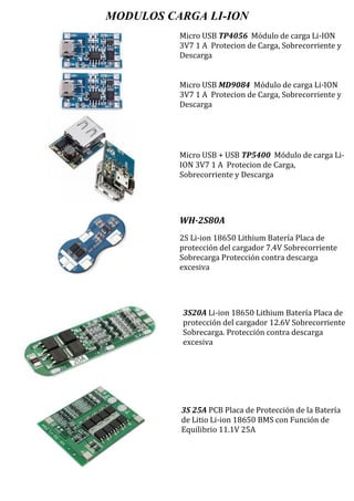 MODULOS CARGA LI-ION
Micro USB TP4056 Módulo de carga Li-ION
3V7 1 A Protecion de Carga, Sobrecorriente y
Descarga
Micro USB MD9084 Módulo de carga Li-ION
3V7 1 A Protecion de Carga, Sobrecorriente y
Descarga
Micro USB + USB TP5400 Módulo de carga Li-
ION 3V7 1 A Protecion de Carga,
Sobrecorriente y Descarga
WH-2S80A
2S Li-ion 18650 Lithium Batería Placa de
protección del cargador 7.4V Sobrecorriente
Sobrecarga Protección contra descarga
excesiva
3S20A Li-ion 18650 Lithium Batería Placa de
protección del cargador 12.6V Sobrecorriente
Sobrecarga. Protección contra descarga
excesiva
3S 25A PCB Placa de Protección de la Batería
de Litio Li-ion 18650 BMS con Función de
Equilibrio 11.1V 25A
 