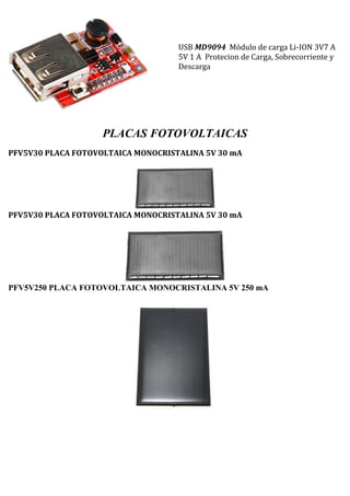 USB MD9094 Módulo de carga Li-ION 3V7 A
5V 1 A Protecion de Carga, Sobrecorriente y
Descarga
PLACAS FOTOVOLTAICAS
PFV5V30 PLACA FOTOVOLTAICA MONOCRISTALINA 5V 30 mA
PFV5V30 PLACA FOTOVOLTAICA MONOCRISTALINA 5V 30 mA
PFV5V250 PLACA FOTOVOLTAICA MONOCRISTALINA 5V 250 mA
 