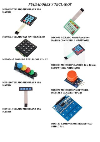 PULSADORES Y TECLADOS
MD0089 TECLADO MEMBRANA 3X4
MATRIX
MD9005 TECLADO 4X4 MATRIX NEGRO
MD9054x5 MODULO 5 PULSADOR 12 x 12
MD9130 TECLADO MEMBRANA 1X4
MATRIX
MD9131 TECLADO MEMBRANA 4X5
MATRIZ
MD0090 TECLADO MEMBRANA 4X4
MATRIX COMPATIBLE ARDUINO®
MD9054 MODULO PULSADOR 12 x 12 mm
COMPATIBLE ARDUINO®
MD9077 MODULO SENSOR TACTIL
DIGITAL 8 CANALES TTP 226
MD9133 GAMEPAD JOYSTICK KEYPAD
SHIELD PS2
 