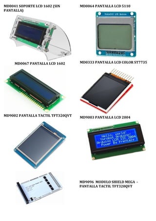 MD0041 SOPORTE LCD 1602 (SIN
PANTALLA)
MD0067 PANTALLA LCD 1602
MD9002 PANTALLA TACTIL TFT320QVT
MD0064 PANTALLA LCD 5110
MD0333 PANTALLA LCD COLOR ST7735
MD9003 PANTALLA LCD 2004
MD9096 MODULO SHIELD MEGA -
PANTALLA TACTIL TFT320QVT
 
