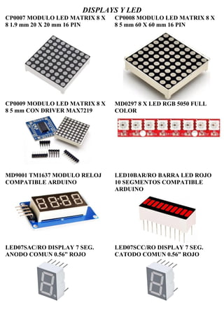 DISPLAYS Y LED
CP0007 MODULO LED MATRIX 8 X
8 1.9 mm 20 X 20 mm 16 PIN
CP0009 MODULO LED MATRIX 8 X
8 5 mm CON DRIVER MAX7219
CP0008 MODULO LED MATRIX 8 X
8 5 mm 60 X 60 mm 16 PIN
MD0297 8 X LED RGB 5050 FULL
COLOR
MD9001 TM1637 MODULO RELOJ
COMPATIBLE ARDUINO
LED10BAR/RO BARRA LED ROJO
10 SEGMENTOS COMPATIBLE
ARDUINO
LED07SAC/RO DISPLAY 7 SEG.
ANODO COMUN 0.56” ROJO
LED07SCC/RO DISPLAY 7 SEG.
CATODO COMUN 0.56” ROJO
 