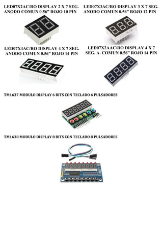 LED07X2AC/RO DISPLAY 2 X 7 SEG.
ANODO COMUN 0.56” ROJO 10 PIN
LED07X4AC/RO DISPLAY 4 X 7 SEG.
ANODO COMUN 0.56” ROJO 14 PIN
LED07X3AC/RO DISPLAY 3 X 7 SEG.
ANODO COMUN 0.56” ROJO 12 PIN
LED07X2AAC/RO DISPLAY 4 X 7
SEG. A. COMUN 0.56” ROJO 14 PIN
TM1637 MODULO DISPLAY 6 BITS CON TECLADO 6 PULSADORES
TM1638 MODULO DISPLAY 8 BITS CON TECLADO 8 PULSADORES
 