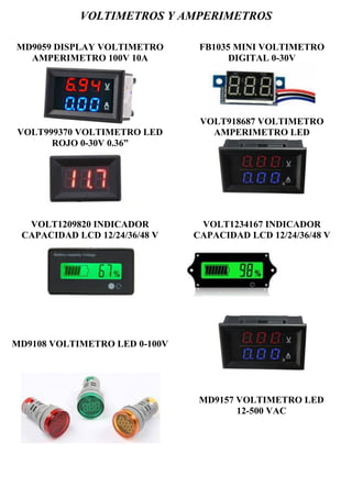 VOLTIMETROS Y AMPERIMETROS
MD9059 DISPLAY VOLTIMETRO
AMPERIMETRO 100V 10A
VOLT999370 VOLTIMETRO LED
ROJO 0-30V 0.36”
FB1035 MINI VOLTIMETRO
DIGITAL 0-30V
VOLT918687 VOLTIMETRO
AMPERIMETRO LED
VOLT1209820 INDICADOR
CAPACIDAD LCD 12/24/36/48 V
VOLT1234167 INDICADOR
CAPACIDAD LCD 12/24/36/48 V
MD9108 VOLTIMETRO LED 0-100V
MD9157 VOLTIMETRO LED
12-500 VAC
 