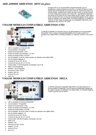 ARD-A000088 ARDUINO® MINI sin pines
El Arduino Mini es un microcontrolador pequeño destinado al uso en
breadboards y cuando el espacio es una prima. La revisión 05 tiene un nuevo
paquete para el ATmega328, que permite a todos los componentes estar en la
cima de la tabla. También tiene un botón de reset a bordo. La versión 05 tiene
la misma configuración de pines como revisión 04. Características adicionales
que vienen con la versión 05 son:-nuevo diseño de PCB y diseño - botón reset a
bordo el Arduino Mini tiene 14 pines de entrada/salida digitales (de los cuales 6
puede ser utilizado como salidas PWM), 8 entradas analógicas y un oscilador de
cristal de 16 MHz. Puede ser programado con el adaptador USB Serial u otros
adaptadores USB o RS232-a-TTL serial.
VMA100 MODULO COMPATIBLE ARDUINO® UNO
La VMA100 (compatible con Arduino® Uno) es una placa basada en el microcontrolador
ATmega328. Tiene 14 pines de entrada/salida digitales (de los cuales 6 pueden ser
utilizados como salidas PWM), 6 entradas analógicas, un resonador cerámico, una conexión
U
 100 % compatible con Arduino® UNO
 microcontrolador: ATmega328
 tensión de funcionamiento: 5 VDC
 tensión de entrada (recomendada): 7-12 VDC
 tensión de entrada (límite): 6-20 VDC
 pins E/S digitales: 14 (de los cuales 6 pueden ser utilizados como salidas PWM)
 pins de entrada analógicos: 6
 corriente DC por pin E/S: 40 mA
 corriente DC para pin de 3.3 V: 50 mA
 memoria flash: 32 kB (ATmega328), el bootloader usa 0.5 kB
 SRAM: 2 kB (ATmega328)
 EEPROM: 1 kB (ATmega328)
 frecuencia de reloj: 16 MHz
 longitud: 68.6 mm
 anchura: 53.4 mm
 peso: 25 g
VMA101 MODULO COMPATIBLE ARDUINO® MEGA
La VMA101 (Arduino® Compatible) Mega 2560 es una placa basada en el
microcontrolador ATmega2560. Tiene 54 pines de entrada/salida digitales (de
los cuales 15 pueden ser utilizados como salidas PWM), 16 entradas analógicas,
4 UARTS (puertos serie de hardwa
 100 % compatible con Arduino® MEGA2560
 microcontrolador: ATmega2560
 tensión de funcionamiento: 5 VDC
 tensión de entrada (recomendada): 7-12 VDC
 tensión de entrada (límite): 6-20 VDC
 pins E/S digitales: 54 (de los cuales 15 pueden ser utilizados como salidas PWM)
 pins de entrada analógicos: 16
 corriente DC por pin E/S: 40 mA
 corriente DC para pin de 3.3 V: 50 mA
 memoria flash: 256 kB (ATmega8), el bootloader usa 8 kB
 SRAM: 8 kB
 EEPROM: 4 kB
 frecuencia de reloj: 16 MHz
 longitud: 112 mm
 anchura: 55 mm
 peso: 62 g
 