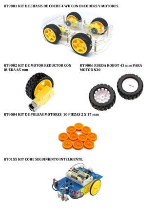 RT9001 KIT DE CHASIS DE COCHE 4 WD CON ENCODERS Y MOTORES
RT9002 KIT DE MOTOR REDUCTOR CON
RUEDA 65 mm
RT9006 RUEDA ROBOT 43 mm PARA
MOTOR N20
RT9004 KIT DE POLEAS MOTORES 10 PIEZAS 2 X 17 mm
RT0155 KIT COHE SEGUINIENTO INTELIGENTE.
 