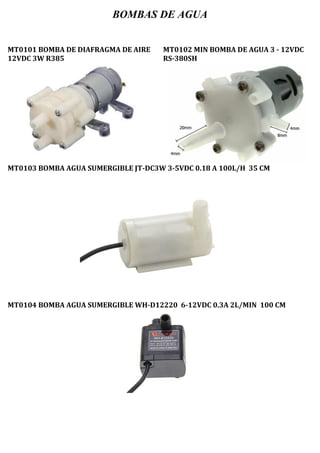 BOMBAS DE AGUA
MT0101 BOMBA DE DIAFRAGMA DE AIRE
12VDC 3W R385
MT0102 MIN BOMBA DE AGUA 3 - 12VDC
RS-380SH
MT0103 BOMBA AGUA SUMERGIBLE JT-DC3W 3-5VDC 0.18 A 100L/H 35 CM
MT0104 BOMBA AGUA SUMERGIBLE WH-D12220 6-12VDC 0.3A 2L/MIN 100 CM
 