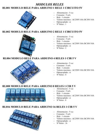 MODULOS RELES
RL001 MODULO RELE PARA ARDUINO 1 RELE 1 CIRCUITO 5V
- Alimentacion : 5 vcc
- Consumo : 5 mA
- Rele : 1 circuito
- Valores maximos : AC250V/10A DC30V/10A
- Optoacoplado : si
- Nº Reles : 1
RL002 MODULO RELE PARA ARDUINO 2 RELE 1 CIRCUITO 5V
- Alimentacion : 5 vcc
- Consumo : 5 mA
- Rele : 1 circuito
- Valores maximos : AC250V/10A DC30V/10A
- Optoacoplado : si
- Nº Reles : 2
RL004 MODULO RELE PARA ARDUINO 4 RELES 1 CIR 5 V
- Alimentacion : 5 vcc
- Consumo : 5 mA
- Rele : 1 circuito
- Valores maximos : AC250V/10A DC30V/10A
- Optoacoplado : si
- Nº Reles : 4
RL008 MODULO RELE PARA ARDUINO 8 RELES 1 CIR 5 V
- Alimentacion : 5 vcc
- Consumo : 5 mA
- Rele : 1 circuito
- Valores maximos : AC250V/10A DC30V/10A
- Optoacoplado : si
- Nº Reles : 8
RL016 MODULO RELE PARA ARDUINO 16 RELES 1 CIR 5 V
- Alimentacion : 5 vcc
- Consumo : 5 mA
- Rele : 1 circuito
- Valores maximos : AC250V/10A DC30V/10A
- Optoacoplado : si
- Nº Reles : 16
 