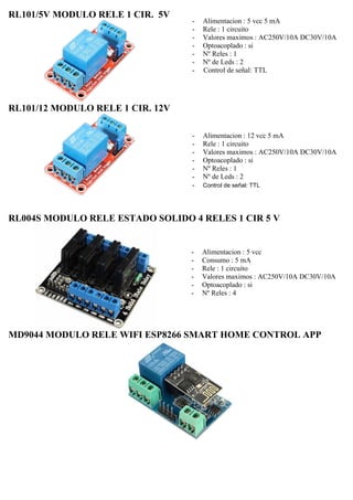 RL101/5V MODULO RELE 1 CIR. 5V
RL101/12 MODULO RELE 1 CIR. 12V
- Alimentacion : 5 vcc 5 mA
- Rele : 1 circuito
- Valores maximos : AC250V/10A DC30V/10A
- Optoacoplado : si
- Nº Reles : 1
- Nº de Leds : 2
- Control de señal: TTL
- Alimentacion : 12 vcc 5 mA
- Rele : 1 circuito
- Valores maximos : AC250V/10A DC30V/10A
- Optoacoplado : si
- Nº Reles : 1
- Nº de Leds : 2
- Control de señal: TTL
RL004S MODULO RELE ESTADO SOLIDO 4 RELES 1 CIR 5 V
- Alimentacion : 5 vcc
- Consumo : 5 mA
- Rele : 1 circuito
- Valores maximos : AC250V/10A DC30V/10A
- Optoacoplado : si
- Nº Reles : 4
MD9044 MODULO RELE WIFI ESP8266 SMART HOME CONTROL APP
 