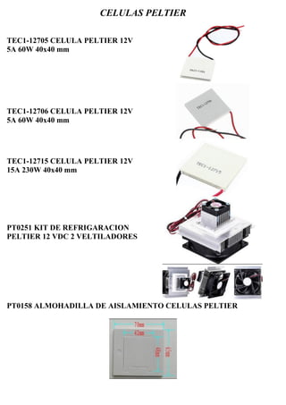 CELULAS PELTIER
TEC1-12705 CELULA PELTIER 12V
5A 60W 40x40 mm
TEC1-12706 CELULA PELTIER 12V
5A 60W 40x40 mm
TEC1-12715 CELULA PELTIER 12V
15A 230W 40x40 mm
PT0251 KIT DE REFRIGARACION
PELTIER 12 VDC 2 VELTILADORES
PT0158 ALMOHADILLA DE AISLAMIENTO CELULAS PELTIER
 