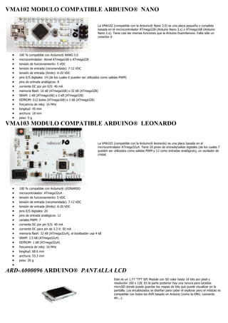 VMA102 MODULO COMPATIBLE ARDUINO® NANO
La VMA102 (compatible con la Arduino® Nano 3.0) es una placa pequeña y completa
basada en el microcontrolador ATmega328 (Arduino Nano 3.x) o ATmega168 (Arduino
Nano 2.x). Tiene casi las mismas funciones que la Arduino Duemilanove. Falta sólo un
conector d
 100 % compatible con Arduino® NANO 3.0
 microcontrolador: Atmel ATmega168 o ATmega328
 tensión de funcionamiento: 5 VDC
 tensión de entrada (recomendada): 7-12 VDC
 tensión de entrada (límite): 6-20 VDC
 pins E/S digitales: 14 (de los cuales 6 pueden ser utilizados como salidas PWM)
 pins de entrada analógicos: 8
 corriente DC por pin E/S: 40 mA
 memoria flash: 16 kB (ATmega168) o 32 kB (ATmega328)
 SRAM: 1 kB (ATmega168) o 2 kB (ATmega328)
 EEPROM: 512 bytes (ATmega168) o 1 kB (ATmega328)
 frecuencia de reloj: 16 MHz
 longitud: 45 mm
 anchura: 18 mm
 peso: 5 g
VMA103 MODULO COMPATIBLE ARDUINO® LEONARDO
La VMA103 (compatible con la Arduino® leonardo) es una placa basada en el
microcontrolador ATmega32u4. Tiene 20 pines de entrada/salida digitales (de los cuales 7
pueden ser utilizados como salidas PWM y 12 como entradas analógicas), un oscilador de
cristal.
 100 % compatible con Arduino® LEONARDO
 microcontrolador: ATmega32u4
 tensión de funcionamiento: 5 VDC
 tensión de entrada (recomendada): 7-12 VDC
 tensión de entrada (límite): 6-20 VDC
 pins E/S digitales: 20
 pins de entrada analógicos: 12
 canales PWM: 7
 corriente DC por pin E/S: 40 mA
 corriente DC para pin de 3.3 V: 50 mA
 memoria flash: 32 kB (ATmega32u4), el bootloader usa 4 kB
 SRAM: 2.5 kB (ATmega32u4)
 EEPROM: 1 kB (ATmega32u4)
 frecuencia de reloj: 16 MHz
 longitud: 68.6 mm
 anchura: 53.3 mm
 peso: 20 g

ARD-A000096 ARDUINO® PANTALLA LCD
Este es un 1,77 "TFT SPI Module con SD color hasta 18 bits por píxel y
resolución 160 x 128. En la parte posterior hay una ranura para tarjetas
microSD donde puede guardar los mapas de bits que puede visualizar en la
pantalla. Los encabezados se diseñan para caber el explorar pero el módulo es
compatible con todos los AVR basado en Arduino (como la ONU, Leonardo
etc...).
 