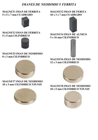 IMANES DE NEODIMIO Y FERRITA
MAGNET1 IMAN DE FERRITA
5 x 5 x 7 mm CUADRADO
MAGNET3 IMAN DE FERRITA
5 x 5 mm CILINDRICO
MAGNET5 IMAN DE NEODIMIO
8 x 3 mm CILINDRICO
MAGNET7 IMAN DE NEODIMIO
18 x 3 mm CILINDRICO N35-N45
MAGNET2 IMAN DE FERITA
10 x 3 x 7 mm CUADRADO
MAGNET4 IMAN DE ALNICO
5 x 16 mm CILINDRICO
MAGNET6 IMAN DE NEODIMIO
12 x 3 mm CILINDRICO
MAGNET8 IMAN DE NEODIMIO
10 x 5 mm CILINDRICO N35-N45
 