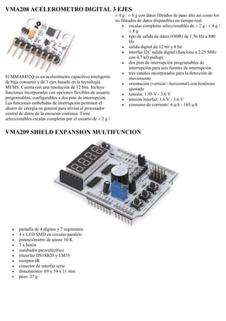 VMA208 ACELEROMETRO DIGITAL 3 EJES
El MMA8452Q es un acelerómetro capacitivo inteligente
de baja consumo y de 3 ejes basado en la tecnología
MEMS. Cuenta con una resolución de 12 bits. Incluye
funciones incorporadas con opciones flexibles de usuario
programables, configurables a dos pins de interrupción.
Las funciones embebidas de interrupción permiten el
ahorro de energía en general para aliviar el procesador
central de datos de la encuesta continua. Tiene
seleccionables escalas completas por el usuario de ± 2 g /
± 4 g / ± 8 g con datos filtrados de paso alto así como los
no filtrados de datos disponibles en tiempo real.
 escalas completas seleccionables de ± 2 g / ± 4 g /
± 8 g
 tipo de salida de datos (ODR) de 1.56 Hz a 800
Hz
 salida digital de 12 bit y 8 bit
 interfaz I2C salida digital (funciona a 2.25 MHz
con 4.7 kO pullup)
 dos pins de interrupción programables de
interrupción para seis fuentes de interrupción
 tres canales incorporados para la detección de
movimiento
 orientación (vertical / horizontal) con histéresis
ajustado
 tensión: 1.95 V - 3.6 V
 tensión interfaz: 1.6 V - 3.6 V
 consumo de corriente: 6 µA - 165 µA
VMA209 SHIELD EXPANSION MULTIFUNCION
 pantalla de 4 dígitos y 7 segmentos
 4 x LED SMD en circuito paralelo
 potenciómetro de ajuste 10 K
 3 x botón
 zumbador piezoeléctrico
 intzerfaz DS18B20 y LM35
 receptor IR
 conector de interfaz serie
 dimensiones: 69 x 54 x 11 mm
 peso: 27 g
 