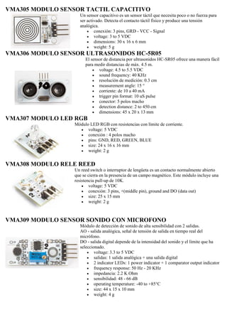 VMA305 MODULO SENSOR TACTIL CAPACITIVO
Un sensor capacitivo es un sensor táctil que necesita poco o no fuerza para
ser activado. Detecta el contacto táctil físico y produce una tensión
analógica.
 conexión: 3 pins, GRD - VCC - Signal
 voltage: 3 to 5 VDC
 dimensions: 30 x 16 x 6 mm
 weight: 5 g
VMA306 MODULO SENSOR ULTRASONIDOS HC-5R05
El sensor de distancia por ultrasonidos HC-SR05 ofrece una manera fácil
para medir distancias de máx. 4.5 m.
 voltage: 4.5 to 5.5 VDC
 sound frequency: 40 KHz
 resolución de medición: 0.3 cm
 measurement angle: 15 °
 corriente: de 10 a 40 mA
 trigger pin format: 10 uS pulse
 conector: 5 polos macho
 detection distance: 2 to 450 cm
 dimensions: 45 x 20 x 13 mm
VMA307 MODULO LED RGB
Módulo LED RGB con resistencias con límite de corriente.
 voltage: 5 VDC
 conexión : 4 polos macho
 pins: GND, RED, GREEN, BLUE
 size: 24 x 16 x 16 mm
 weight: 2 g
VMA308 MODULO RELE REED
Un reed switch o interruptor de lengüeta es un contacto normalmente abierto
que se cierra en la presencia de un campo magnético. Este módulo incluye una
resistencia pull-up de 10K.
 voltage: 5 VDC
 conexión: 3 pins, +(middle pin), ground and DO (data out)
 size: 25 x 15 mm
 weight: 2 g
VMA309 MODULO SENSOR SONIDO CON MICROFONO
Módulo de detección de sonido de alta sensibilidad con 2 salidas.
AO - salida analógica, señal de tensión de salida en tiempo real del
micrófono.
DO - salida digital depende de la intensidad del sonido y el límite que ha
seleccionado.
 voltage: 3.3 to 5 VDC
 salidas: 1 salida analógica + una salida digital
 2 indicator LEDs: 1 power indicator + 1 comparator output indicator
 frequency response: 50 Hz - 20 KHz
 impedancia: 2.2 K Ohm
 sensibilidad: 48 - 66 dB
 operating temperature: -40 to +85°C
 size: 44 x 15 x 10 mm
 weight: 4 g
 