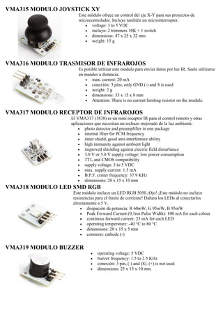 VMA315 MODULO JOYSTICK XY
Este módulo ofrece un control del eje X-Y para sus proyectos de
microcontrolador. Incluye también un microinterruptor.
 voltage: 3 to 5 VDC
 incluye: 2 trimmers 10K + 1 switch
 dimensions: 47 x 25 x 32 mm
 weight: 15 g
VMA316 MODULO TRASMISOR DE INFRAROJOS
Es posible utilizar este módulo para enviar datos por luz IR. Suele utilizarse
en mandos a distancia.
 max. current: 20 mA
 conexión: 3 pins, only GND (-) and S is used
 weight: 2 g
 dimensions: 35 x 15 x 8 mm
 Attention: There is no current limiting resistor on the module.
VMA317 MODULO RECEPTOR DE INFRAROJOS
El VMA317 (1838) es un mini receptor IR para el control remoto y otras
aplicaciones que necesitan un rechazo mejorado de la luz ambiente.
 photo detector and preamplifier in one package
 internal filter for PCM frequency
 inner shield, good anti-interference ability
 high immunity against ambient light
 improved shielding against electric field disturbance
 3.0 V or 5.0 V supply voltage; low power consumption
 TTL and CMOS compatibility
 supply voltage: 3 to 5 VDC
 max. supply current: 1.5 mA
 B.P.F. center frequency: 37.9 KHz
 dimensions: 28 x 15 x 10 mm
VMA318 MODULO LED SMD RGB
Este módulo incluye un LED RGB 5050.¡Ojo! ¡Este módulo no incluye
resistencias para el límite de corriente! Dañara los LEDs al conectarlos
directamente a 5 V.
 disipación de potencia: R 60mW, G 95mW, B 95mW
 Peak Forward Current (0,1ms Pulse Width): 100 mA for each colour
 continous forward current: 25 mA for each LED
 operating temperature: -40 °C to 80 °C
 dimensions: 28 x 15 x 5 mm
 common: cathode (-)
VMA319 MODULO BUZZER
 operating voltage: 5 VDC
 buzzer frequency: 1.5 to 2.5 KHz
 conexión: 3 pin, (-) and (S). (+) is not used
 dimensions: 25 x 15 x 10 mm
 