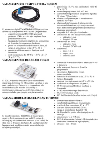 VMA324 SENSOR TEMPERATURA DS18B20
El termómetro digital VMA324 (DS18B20) proporciona
lecturas de la temperatura de 9 a 12 bits (programable).
 especificaciones del DS18B20: gracias al
protocolo 1-Wire necesita sólo un pin de datos
para la comunicación
 la capacidad multidrop simplifica las aplicaciones
de detección de temperatura distribuida
 puede ser alimentado desde la línea de datos, el
rango de alimentación es de 3.0 V a 5.5 V
 permite a múltiples sensores funcionar en el
mismo bus
 mide temperaturas de -55 °C a +125 °C (de -67
°F a +257 °F)
 precisión de ± 0.5 °C para temperaturas entre -10
°C y +85 °C
 resolución programable de 9 a 12 bits
 convierte la temperatura en una palabra digital de
12 bits en 750 ms (máx.)
 alarmas configurables por el usuario en una
memoria no volátil
 el comando de búsqueda de alarma permite
encontrar el dispositivo cuya temperatura está
fuera de los límites programados (condición de
alarma de temperatura).
 adaptador de 3 hilos para Arduino incl.
 dimensiones del tubo de acero inoxidable:
o diámetro: 6 mm
o longitud: 30 mm
 dimensiones del cable:
o diámetro: 4 mm
o longitud: 36" (91 cm)
 conexiones:
o rojo: 3 - 5 V
o negro: tierra
o amarillo: datos
VMA325 SENSOR DE COLOR TCS230
El TCS230 permite detectar un color utilizando una
matriz que dispone de 8 x 8 fotodiodos. La salida es una
onda cuadrada cuya frecuencia es proporcional a la
intensidad del color medido. El control y la
monitorización se puede hacer directamente por un
microcontrolador, por ejemplo, una placa Arduino.
 conversión de alta resolución de intensidad de luz
a frecuencia
 color y rango de frecuencia de salida
programables
 se comunica directamente con un
microcontrolador
 la tensión de alimentación es de 2.7 V a 5.5 V
 función de apagado
 rango de error típicamente de 0.2 % a 50 kHz
 coeficiente de temperatura 200 ppm/°C
 S0-S1: selección del fondo de escala de la
frecuencia
 S2-S3: selección del tipo de fotodiodo
 OUT: frecuencia de salida
 OE: habilitación de la salida (activo a nivel bajo)
VMA326 MODULO SIGUELINEAS TCTR5000
El módulo siguelíneas TCRT5000 de Vishay es un
sensor reflectivo compuesto por un LED emisor de
infrarrojos y un fototransistor inmune a la luz visible. Es
ideal para la detección de objetos. Es ideal para detectar
la presencia de un objeto, usando un rayo infrarrojo
reflejado por el objeto.
 elemento sensible fotoeléctrico
 sensibilidad regulable con potenciómetro
 tensión de funcionamiento: 3.3 V - 5 V
 corriente de funcionamiento: 20 mA
 salida de conmutación digital (0 y 1)
 fácil instalación gracias a los dos agujeros de
montaje.
 dimensiones: 42 x 10.5 mm
 LED de alimentación (rojo) y LED de estado para
la salida de conmutación digital (verde)
 alcance: 1 mm - 25 mm
 