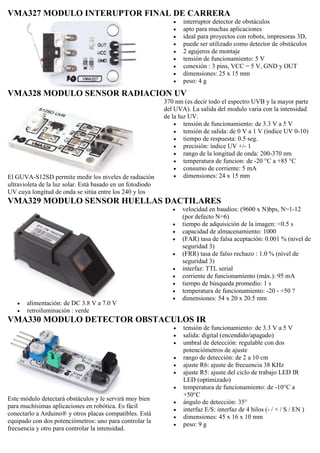 VMA327 MODULO INTERUPTOR FINAL DE CARRERA
 interruptor detector de obstáculos
 apto para muchas aplicaciones
 ideal para proyectos con robots, impresoras 3D,
 puede ser utilizado como detector de obstáculos
 2 agujeros de montaje
 tensión de funcionamiento: 5 V
 conexión : 3 pins, VCC = 5 V, GND y OUT
 dimensiones: 25 x 15 mm
 peso: 4 g
VMA328 MODULO SENSOR RADIACION UV
El GUVA-S12SD permite medir los niveles de radiación
ultravioleta de la luz solar. Está basado en un fotodiodo
UV cuya longitud de onda se sitúa entre los 240 y los
370 nm (es decir todo el espectro UVB y la mayor parte
del UVA). La salida del modulo varia con la intensidad
de la luz UV.
 tensión de funcionamiento: de 3.3 V a 5 V
 tensión de salida: de 0 V a 1 V (índice UV 0-10)
 tiempo de respuesta: 0.5 seg.
 precisión: índice UV +/- 1
 rango de la longitud de onda: 200-370 nm
 temperatura de funcion: de -20 °C a +85 °C
 consumo de corriente: 5 mA
 dimensiones: 24 x 15 mm
VMA329 MODULO SENSOR HUELLAS DACTILARES
 alimentación: de DC 3.8 V a 7.0 V
 retroiluminación : verde
 velocidad en baudios: (9600 x N)bps, N=1-12
(por defecto N=6)
 tiempo de adquisición de la imagen: <0.5 s
 capacidad de almacenamiento: 1000
 (FAR) tasa de falsa aceptación: 0.001 % (nivel de
seguridad 3)
 (FRR) tasa de falso rechazo : 1.0 % (nivel de
seguridad 3)
 interfaz: TTL serial
 corriente de funcionamiento (máx.): 95 mA
 tiempo de búsqueda promedio: 1 s
 temperatura de funcionamiento: -20 - +50 ?
 dimensiones: 54 x 20 x 20.5 mm
VMA330 MODULO DETECTOR OBSTACULOS IR
Este módulo detectará obstáculos y le servirá muy bien
para muchísimas aplicaciones en robótica. Es fácil
conectarlo a Arduino® y otros placas compatibles. Está
equipado con dos potenciómetros: uno para controlar la
frecuencia y otro para controlar la intensidad.
 tensión de funcionamiento: de 3.3 V a 5 V
 salida: digital (encendido/apagado)
 umbral de detección: regulable con dos
potenciómetros de ajuste
 rango de detección: de 2 a 10 cm
 ajuste R6: ajuste de frecuencia 38 KHz
 ajuste R5: ajuste del ciclo de trabajo LED IR
LED (optimizado)
 temperatura de funcionamiento: de -10°C a
+50°C
 ángulo de detección: 35°
 interfaz E/S: interfaz de 4 hilos (- / + / S / EN )
 dimensiones: 45 x 16 x 10 mm
 peso: 9 g
 
