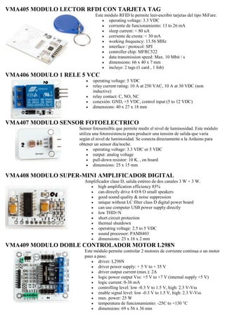 VMA405 MODULO LECTOR RFDI CON TARJETA TAG
Este módulo RFID le permite leer-escribir tarjetas del tipo MiFare.
 operating voltage: 3.3 VDC
 corriente de funcionamiento: 13 to 26 mA
 sleep current: < 80 uA
 corriente de cresta: < 30 mA
 working frequency: 13.56 MHz
 interface / protocol: SPI
 controller chip: MFRC522
 data transmission speed: Max. 10 Mbit / s
 dimensions: 66 x 40 x 7 mm
 incluye: 2 tags (1 card , 1 fob)
VMA406 MODULO 1 RELE 5 VCC
 operating voltage: 5 VDC
 relay current rating: 10 A at 250 VAC, 10 A at 30 VDC (non
inductive)
 relay contact: C, NO, NC
 conexión: GND, +5 VDC, control input (5 to 12 VDC)
 dimensions: 40 x 27 x 18 mm
VMA407 MODULO SENSOR FOTOELECTRICO
Sensor fotosensible que permite medir el nivel de luminosidad. Este módulo
utiliza una fotoresistencia para producir una tensión de salida que varía
según el nivel de luminosidad. Se conecta directamente a la Arduino para
obtener un sensor día/noche.
 operating voltage: 3.3 VDC or 5 VDC
 output: analog voltage
 pull-down resistor: 10 K. , on board
 dimensions: 25 x 15 mm
VMA408 MODULO SUPER-MINI AMPLIFICADOR DIGITAL
Amplificador clase D, salida estéreo de dos canales 3 W + 3 W.
 high amplification efficiency 85%
 can directly drive 4 O/8 O small speakers
 good sound quality & noise suppression
 unique without LC filter class D digital power board
 can use computer USB power supply directly
 low THD+N
 short circuit protection
 thermal shutdown
 operating voltage: 2.5 to 5 VDC
 sound processor: PAM8403
 dimensions: 23 x 16 x 2 mm
VMA409 MODULO DOBLE CONTROLADOR MOTOR L298N
Este módulo permite controlar 2 motores de corriente continua o un motor
paso a paso.
 driver: L298N
 driver power supply: + 5 V to + 35 V
 driver output current (max.): 2A
 logic power output Vss: +5 V to +7 V (internal supply +5 V)
 logic current: 0-36 mA
 controlling level: low -0.3 V to 1.5 V, high: 2.3 V-Vss
 enable signal level: low -0.3 V to 1.5 V, high: 2.3 V-Vss
 max. power: 25 W
 temperatura de funcionamiento: -25C to +130 °C
 dimensions: 69 x 56 x 36 mm
 