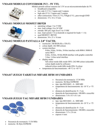 VMA410 MODULO CONVERSOR 3V3 – 5V TTL
Módulo permite utilizar sensores de 3.3V en un microcontrontrolador de 5V.
 breadboard compatible
 low side (3.3 V): 2 inputs and 2 outputs
 high side (5 V): 2 inputs and 2 outputs
 other connections: Vlow (3.3 V), VHigh (5 V) , pass-trough GND
 dimensions: 15 x 16 x 15 mm
VMA411 MODULO MOSFET IRF520
 operating voltage: 3 to 5 VDC
 max. load voltage: 0 to 24 VDC
 entrada: SIG pin, logic level 3 to 5 VDC
 max. load current: 5 A (a heatsink is required for loads > 1 A)
 used MOSFET: IRF520
 dimensions: 34 x 21 x 16 mm
VMA412 MODULO PANTALLA 2.8” TACTIL
 resolución: 240 RGB (H) x 320 (V)
 colour depth: 262 000 colours
 system interface:
8-bits, 9-bits, 16-bits, 18-bits interface with 8080-I /8080-II
series MCU
6-bits, 16-bits, 18-bits RGB interface with graphic controller
3-line / 4-line serial interface
 display mode:
full colour mode (Idle mode OFF): 262 000 colour (selectable
colour depth mode by software)
reduced colour mode (Idle mode ON): 8-colour
 temperatura de funcionamiento: -40 °C to +85 °C
VMA417 JUEGO TARJETAS MIFARE RFDI 10 UNIDADES
 frecuencia de resonancia: 13.56 MHz
 memoria: 1K Byte EEPROM
 tipo: tipo ISO14443 - A - MIFARE
 temperatura de funcionamiento: de -10 °C a +75
°C
 distancia de identificación: 0 - 5 cm
 duración de funcionamiento: 100.000 x reescribir
 dimensiones: 5.4 x 8.5 x 0.1 cm
VMA418 JUEGO TAG MIFARE RFDI 5 UNIDADES
 frecuencia de resonancia: 13.56 MHz
 memoria: 1K Byte EEPROM
 tipo: tipo ISO14443 - A - MIFARE
 temperatura de funcionamiento: de -10 °C a +75
°C
 distancia de identificación: 0 - 5 cm
 duración de funcionamiento: 100.000 x reescribir
 dimensiones: 3.5 x 2.8 cm
 espesor: 6 mm
 