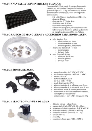 VMA419 PANTALLA LED MATRIZ LED BLANCOS
Gran pantalla LED de matriz de puntos al que puede
conectar p.ej. su Arduino. Esta pantalla luminosa y
grande incluye 512 LEDs y un controlador. Con esta
pantalla es fácil crear relojes y todo tipo de pantalla
impresionante.
 512 LEDs blancos muy luminosos (32 x 16),
distancia: 10 mm
 alimentación: 5 V (máx. 4 A)
 visibilidad: más de 12 m
 robusta carcasa de plástico
 controlador incorporado, fácil interfaz de datos
 la biblioteca, las funciones gráficas y el soporte
de ejemplo están compatibles con Arduino
VMA420 JUEGO DE MANGUERAS Y ACCESORIOS PARA BOMBA AGUA
 tubo: longitud: 2 m
o diámetro interior: 8 mm
o diámetro exterior: 10 mm
o material: plástico, transparente
 abrazadera: diámetro: 6 - 15 mm
o material: acero
o incluye: 2 uds.
 racor: longitud: 40 mm
o diámetro: 6 - 10 mm
o material: plástico
o incluye: 2 uds.
VMA421 BOMBA DE AGUA
 rango de tensión : de 5 VDC a 12 VDC
 corriente de carga máx.: 0.35 A a 12 VDC
 caudal: 240 L/H
 flotabilidad (máx.): 3 m
 nivel de ruido: <40 dB
 grado de protección: IP68
 diámetro exterior de la salida de agua: 8 mm
 diámetro exterior de la entrada de agua: 8 mm
 mecanismo: motor de imanes permanentes
 condiciones de uso: funcionamiento continuo,
sumergible (no autocebante)
 dimensiones: 51 x 34 x 42.7 mm y peso: 80 g
VMA422 ELECTRO VALVULA DE AGUA
 diámetro entrada - salida: 8 mm
 presión: de 0.02 a 0.8 MPa (de 0.2 a 8 bar)
 temperatura de funcionamiento: de 1 °C a 60 °C
 tiempo de respuesta (abierto): = 0.15 seg.
 tiempo de respuesta (cerrado): = 0.3 seg.
 tensión: 12 VDC
 peso: 95 g
 conexión: 6.3 mm (para FBF6 o FBMI )
 