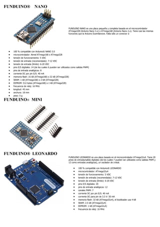 FUNDUINO® NANO
FUNDUINO NANO es una placa pequeña y completa basada en el microcontrolador
ATmega328 (Arduino Nano 3.x) o ATmega168 (Arduino Nano 2.x). Tiene casi las mismas
funciones que la Arduino Duemilanove. Falta sólo un conector d
 100 % compatible con Arduino® NANO 3.0
 microcontrolador: Atmel ATmega168 o ATmega328
 tensión de funcionamiento: 5 VDC
 tensión de entrada (recomendada): 7-12 VDC
 tensión de entrada (límite): 6-20 VDC
 pins E/S digitales: 14 (de los cuales 6 pueden ser utilizados como salidas PWM)
 pins de entrada analógicos: 8
 corriente DC por pin E/S: 40 mA
 memoria flash: 16 kB (ATmega168) o 32 kB (ATmega328)
 SRAM: 1 kB (ATmega168) o 2 kB (ATmega328)
 EEPROM: 512 bytes (ATmega168) o 1 kB (ATmega328)
 frecuencia de reloj: 16 MHz
 longitud: 45 mm
 anchura: 18 mm
 peso: 5 g
FUNDUINO® MINI
FUNDUINO® LEONARDO
FUNDUINO LEONARDO es una placa basada en el microcontrolador ATmega32u4. Tiene 20
pines de entrada/salida digitales (de los cuales 7 pueden ser utilizados como salidas PWM y
12 como entradas analógicas), un oscilador de cristal.
 100 % compatible con Arduino® LEONARDO
 microcontrolador: ATmega32u4
 tensión de funcionamiento: 5 VDC
 tensión de entrada (recomendada): 7-12 VDC
 tensión de entrada (límite): 6-20 VDC
 pins E/S digitales: 20
 pins de entrada analógicos: 12
 canales PWM: 7
 corriente DC por pin E/S: 40 mA
 corriente DC para pin de 3.3 V: 50 mA
 memoria flash: 32 kB (ATmega32u4), el bootloader usa 4 kB
 SRAM: 2.5 kB (ATmega32u4)
 EEPROM: 1 kB (ATmega32u4)
 frecuencia de reloj: 16 MHz
 