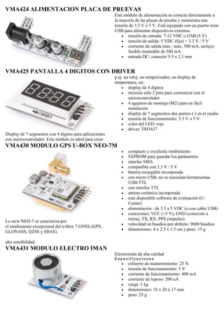 VMA424 ALIMENTACION PLACA DE PRUEVAS
Este módulo de alimentación se conecta directamente a
la mayoría de las placas de prueba y suministra una
tensión de 3.3 V o 5 V. Está equipado con un puerto mini
USB para alimentar dispositivos externos.
 tensión de entrada: 7-12 VDC o USB (5 V)
 tensión de salida: 5 VDC (fija) + 3.3 V / 5 V
 corriente de salida máx.: máx. 500 mA, incluye
fusible reseteable de 500 mA
 entrada DC: conector 5.5 x 2.1 mm
VMA425 PANTALLA 4 DIGITOS CON DRIVER
Display de 7 segmentos con 4 dígitos para aplicaciones
con microcontrolador. Este módulo es ideal para crear
p.ej. un reloj, un temporizador, un display de
temperatura, etc.
 display de 4 dígitos
 necesita sólo 2 pins para comunicar con el
microcontrolador
 4 agujeros de montaje (M2) para un fácil
instalación
 display de 7 segmentos dos puntos (:) en el medio
 tensión de funcionamiento: 3.3 V o 5 V
 color del LED: rojo
 driver: TM1637
VMA430 MODULO GPS U-BOX NEO-7M
La serie NEO-7 se caracteriza por
el rendimiento excepcional del u-blox 7 GNSS (GPS,
GLONASS, QZSS y SBAS).
alta sensibilidad
 compacto y excelente rendimiento
 EEPROM para guardar los parámetros
 interfaz SMA
 compatible con 3.3 V / 5 V
 batería recargable incorporada
 con micro USB, no se necesitan herramientas
USB-TTL
 con interfaz TTL
 antena cerámica incorporada
 está disponible software de evaluación (U-
Center)
 alimentación : de 3.3 a 5 VDC (o con cable USB)
 conexiones: VCC (+5 V), GND (conexión a
tierra), TX, RX, PPS (impulso)
 velocidad en baudios por defecto: 9600 baudios
 dimensiones: 4 x 2.5 x 1.5 cm y peso: 15 g
VMA431 MODULO ELECTRO IMAN
Electroimán de alta calidad
E s p e c if ic a c io ne s
 esfuerzo de mantenimiento: 25 N
 tensión de funcionamiento: 5 V
 corriente de funcionamiento: 400 mA
 corriente de reposo: 200 uA
 carga: 1 kg
 dimensiones: 35 x 20 x 17 mm
 peso: 25 g
 