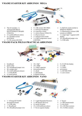 VMA502 STARTER KIT ARDUINO® MEGA
 This kit includes: 1 x
ATmega2560 MEGA
DEVELOPMENT BOARD
(VMA101)
 15 x LED (different colors)
 8 x 220 Ohm resistor
(RA220E0)
 5 x 1K resistor (RA1K0)
 5 x 10K resistor (RA10K0)
 1 x 830 hole breadboard
 4 x 4-pin Key switch
 1 x Active buzzer (VMA319)
 1 x Passive buzzer
 1 x infrared sensor diode
 1 x LM35 temperature sensor
(LM35DZ)
 2 x Ball tilt switch (similar to
MERS4 & MERS5)
 3 x Photosenitive resistor LDR
(similar to LDR04)
 1 x single digit 7 segment LED
display
 30 x Breadboard jumper wire
 1 x USB cable
VMA503 PACK PIEZAS PRACTICAS ARDUINO®
 breadboard
 plastic plate
 30 x breadboard jumper wire
 40 x jumper pins
 38 x LED (different colours)
 1 x LED (RGB)
 4 x push buttons
 10 x 10pF
 10 x 100pF
 5 x 100µF capacitor
 trim potentiometer
 2 x diode
 1 x photodiode
 8 segment displays
 8 x 8 LED dot display
 2 x LDR
 1 x LM35
 set resistors
 1 x SN74HC595N
 1 x servo motor
VMA504 STARTER KIT ARDUINO® NANO
 1× ATmega328 NANO
development board
 1 x USB cable
 1× Breadboard
 30 x Breadboard jumper wire
 2 × Light Dependant Resistors
 1 x IR Remote Receiver
 4 x tactile Switches
 15 x LED (different colors)
 1× Seven segment display
 1× buzzer
 1 x 50K potentiometer
 2 x tilt switch
 10 x 220 Ohm resistors
 10 x 1k Ohm resistors
 