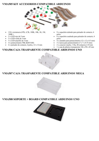 VMA505 KIT ACCESORIOS COMPATIBLE ARDUINO®
 210 x resistencia (47K, 4,7K, 100K, 10K, 1K, 1M,
100R )
 5 x LED rojo de 5 mm
 5 x LED verde de 5 mm
 5 x LED amarillo de 5 mm
 4 x potenciómetro 50K (K047AM)
 6 x pulsador de contacto, 4 polos, 12 x 12 mm
 9 x capuchón redondo para pulsador de contacto, 4
polos
 6 x capuchón cuadrado para pulsador de contacto, 4
polos
 4 x arandela para potenciómetro (12 x 12 x 0.3 mm)
 5 x tuerca para potenciómetro (7 x 7 x 0.75 mm)
 2 x conector macho, 1 fila, 40 contactos 2.54 mm
 1 x caja de plástico transparente 186 x 90 x 45 mm
VMA506 CAJA TRASPARENTE COMPATIBLE ARDUINO® UNO
VMA507 CAJA TRASPARENTE COMPATIBLE ARDUINO® MEGA
VMA508 SOPORTE + BOARD COMPATIBLE ARDUINO® UNO
 