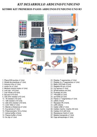KIT DESARROLLO ARDUINO/FUNDUINO
KIT0001 KIT PRIMEROS PASOS ARDUINO®/FUNDUINO UNO R3
1. Placa 830 puntos x1 Und.
2. Shield de practicas x1 Und.
3. Arduino Uno x1 Und.
4. motor 5v x1 Und.
5. Modulo control motor x1 Und.
6. Led rojo x10 Und.
7. Led Verde x10 Und.
8. led azul x10 Und.
9. 330 ohm resistor x10 Und.
10. 1K resistor x10 Und.
11. 10K resistor x10 Und.
12. 220 ohm resistor x10 Und.
13. LCD 1602 x1 Und.
14. Mando a Distancia x1 Und.
15. 9 g servos x1 Und.
16. Potenciometro 10 k x1Und.
17. Active buffer x1Und.
18. Pasive buffer x1Und.
19. 9v clip x1 Und.
20. Display 7 segmentos x1 Und.
21. Display 4 x 7 segmentos x1 Und.
22. Matiz LED 8x8 x1Und.
23. Regleta 40 pin x1Und.
24. 9 g servos x1 Und.
25. Small buttons x4 Und.
26. Puentes x4 Und.
27. 74hc595 x1 Und.
28. sw-520d x2 Und.
29. Flame x 7 segmentos x1 Und.
30. LM35 x1Und.
31. Receptor IR x1Und.
32. LDR x3Und.
33. Cable USB x1 Und.
34. Cables macho- macho 30 Und.
35. Cables H-H x20 Und.
36. Resistance Card x1 Und.
37. Maleta transporte x1 Und.
38. Caja almacenaje x1 Und.
 