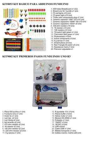 KIT0053 KIT BASICO PARA ARDUINO®/FUNDUINO
1. 400 holes Breadboard x1 Und.
2. Bread Line 50 / bundle x1 Und.
3. F5 red lights x10 Und.
4. F5 green light x10 Und.
5. Three color components plug x1 Und.
6. Ceramic capacitor 10NF 103 x10 Und.
7. Ceramic capacitors 100NF 104 x10 Und.
8. Ceramic capacitors 100UF x5 Und.
9. 330 ohm resistor x10 Und.
10. 1K resistor x10 Und.
11. 10K resistor x10 Und.
12. Tilt switch light green x1 Und.
13. Thermistor dark green x1 Und.
14. Photoresistor x1Und.
15. Active components x1Und.
16. 9 g servos x1 Und.
17. Small buttons x5 Und.
18. Red Triangle tilt switch x5 Und.
19. Resistance Card x1 Und.
20. Precision adjustable x1
KIT9002 KIT PRIMEROS PASOS FUNDUINO® UNO R3
1. Placa 830 puntos x1 Und.
2. Funduino Uno x1 Und.
3. motor 5v x1 Und.
4. Led rojo x2 Und.
5. Led Verde x2 Und.
6. led amarillo x2 Und.
7. 470 ohm resistor x2 Und.
8. 1K resistor x2 Und.
9. 100 ohm resistor x2 Und.
10. 220 ohm resistor x2 Und.
11. 9 g servos x1 Und.
12. R ajustable 10 k x1Und.
13. Pasive buffer x1Und.
14. Helice motor x1 Und.
15. Modulo HC-SR04 x1 Und.
16. Pulsador x1 Und.
17. 1N4007 x1Und.
18. BC547 x1Und.
19. LDR x3Und.
20. Cable USB x1 Und.
21. Maleta transporte x1 Und.
22. Cables macho- macho x20 Und.
 