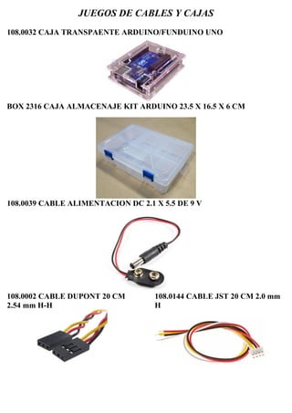 JUEGOS DE CABLES Y CAJAS
108.0032 CAJA TRANSPAENTE ARDUINO/FUNDUINO UNO
BOX 2316 CAJA ALMACENAJE KIT ARDUINO 23.5 X 16.5 X 6 CM
108.0039 CABLE ALIMENTACION DC 2.1 X 5.5 DE 9 V
108.0002 CABLE DUPONT 20 CM
2.54 mm H-H
108.0144 CABLE JST 20 CM 2.0 mm
H
 