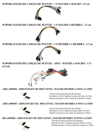 WJW004-JUEGO DE CABLES DE PUENTE - 1 P MACHO A MACHO - 15 cm
WJW005-JUEGO DE CABLES DE PUENTE - 1 P MACHO A HEMBRA - 15 cm
WJW006-JUEGO DE CABLES DE PUENTE - 1 P HEMBRA A HEMBRA - 15 cm
WJW009-JUEGO DE CABLES DE PUENTE - AWG - MACHO A MACHO - 1 P -
65 Uds.
ARD-A000084 -ARDUINO KIT DE DOS CONEC. MACHO-HEMBRA 6 PINS 14.5MM
Tipo de accesorios para kits de arranque
Incluido en el kit 2 regletas de pines de altura 14.5mm
Número de pines 6 recto, ráster de contactos 2.54mm
ARD-A000085 -ARDUINO KIT DE DOS CONEC. MACHO-HEMBRA 8 PINS 14.5MM
Tipo de accesorios para kits de arranque
Incluido en el kit 2 regletas de pines altura 14.5mm
Número de pines 8 recto ráster de contactos 2.54mm
RD-A000086 -ARDUINO KIT DE DOS CONEC. MACHO-HEMBRA 10 PINS 14.5MM
Tipo de accesorios para kits de arranque
Incluido en el kit 2 regletas de pines altura 14.5mm
Número de pines 10 recto ráster de contactos 2.54mm
 