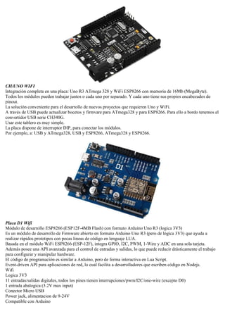 CH/UNO WIFI
Integración completa en una placa: Uno R3 ATmega 328 y WiFi ESP8266 con memoria de 16Mb (MegaByte).
Todos los módulos pueden trabajar juntos o cada uno por separado. Y cada uno tiene sus propios encabezados de
pinout.
La solución conveniente para el desarrollo de nuevos proyectos que requieren Uno y WiFi.
A través de USB puede actualizar bocetos y firmvare para ATmega328 y para ESP8266. Para ello a bordo tenemos el
convertidor USB serie CH340G.
Usar este tablero es muy simple.
La placa dispone de interruptor DIP, para conectar los módulos.
Por ejemplo, a: USB y ATmega328, USB y ESP8266, ATmega328 y ESP8266.
Placa D1 Wifi
Módulo de desarrollo ESP8266 (ESP12F-4MB Flash) con formato Arduino Uno R3 (logica 3V3)
Es un módulo de desarrollo de Firmware abierto en formato Arduino Uno R3 (pero de lógica 3V3) que ayuda a
realizar rápidos prototipos con pocas lineas de código en lenguaje LUA.
Basada en el módulo WiFi ESP8266 (ESP-12F), integra GPIO, I2C, PWM, 1-Wire y ADC en una sola tarjeta.
Además posee una API avanzada para el control de entradas y salidas, lo que puede reducir drásticamente el trabajo
para configurar y manipular hardware.
El código de programación es similar a Arduino, pero de forma interactiva en Lua Script.
Event-driven API para aplicaciones de red, lo cual facilita a desarrolladores que escriben código en Nodejs.
Wifi
Logica 3V3
11 entradas/salidas digitales, todos los pines tienen interrupciones/pwm/I2C/one-wire (excepto D0)
1 entrada abalogica (3.2V max input)
Conector Micro USB
Power jack, alimentacion de 9-24V
Compatible con Arduino
 