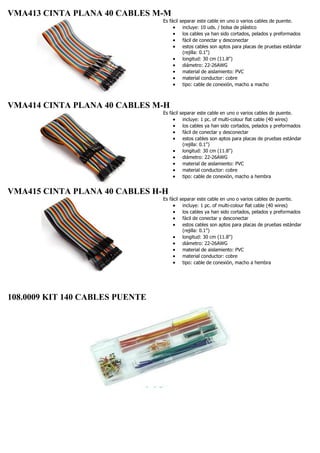 VMA413 CINTA PLANA 40 CABLES M-M
Es fácil separar este cable en uno o varios cables de puente.
 incluye: 10 uds. / bolsa de plástico
 los cables ya han sido cortados, pelados y preformados
 fácil de conectar y desconectar
 estos cables son aptos para placas de pruebas estándar
(rejilla: 0.1")
 longitud: 30 cm (11.8")
 diámetro: 22-26AWG
 material de aislamiento: PVC
 material conductor: cobre
 tipo: cable de conexión, macho a macho
VMA414 CINTA PLANA 40 CABLES M-H
Es fácil separar este cable en uno o varios cables de puente.
 incluye: 1 pc. of multi-colour flat cable (40 wires)
 los cables ya han sido cortados, pelados y preformados
 fácil de conectar y desconectar
 estos cables son aptos para placas de pruebas estándar
(rejilla: 0.1")
 longitud: 30 cm (11.8")
 diámetro: 22-26AWG
 material de aislamiento: PVC
 material conductor: cobre
 tipo: cable de conexión, macho a hembra
VMA415 CINTA PLANA 40 CABLES H-H
Es fácil separar este cable en uno o varios cables de puente.
 incluye: 1 pc. of multi-colour flat cable (40 wires)
 los cables ya han sido cortados, pelados y preformados
 fácil de conectar y desconectar
 estos cables son aptos para placas de pruebas estándar
(rejilla: 0.1")
 longitud: 30 cm (11.8")
 diámetro: 22-26AWG
 material de aislamiento: PVC
 material conductor: cobre
 tipo: cable de conexión, macho a hembra
108.0009 KIT 140 CABLES PUENTE
 